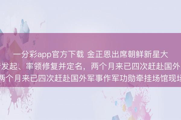 一分彩app官方下载 金正恩出席朝鲜新星大街杀青典礼，由他躬行发起、率领修复并定名，两个月来已四次赶赴国外军事作军功勋牵挂场馆现场