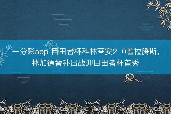 一分彩app 目田者杯科林蒂安2-0普拉腾斯，林加德替补出战迎目田者杯首秀