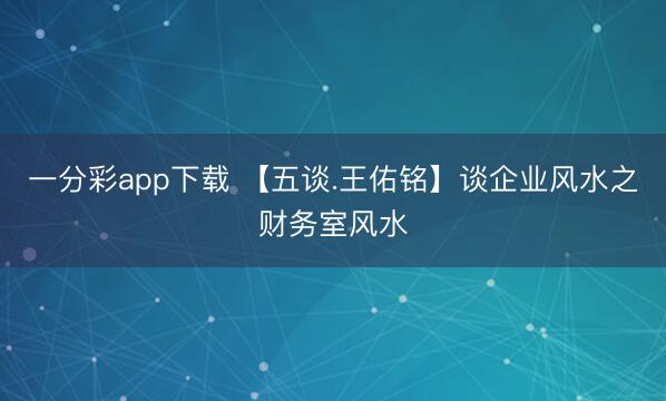 一分彩app下载 【五谈.王佑铭】谈企业风水之财务室风水