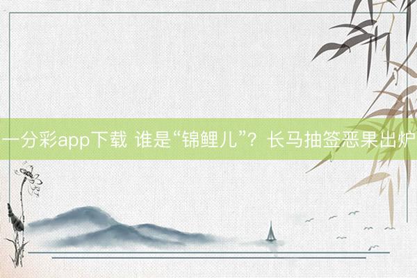 一分彩app下载 谁是“锦鲤儿”？长马抽签恶果出炉