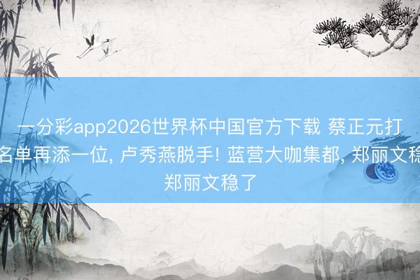 一分彩app2026世界杯中国官方下载 蔡正元打听名单再添一位, 卢秀燕脱手! 蓝营大咖集都, 郑丽文稳了
