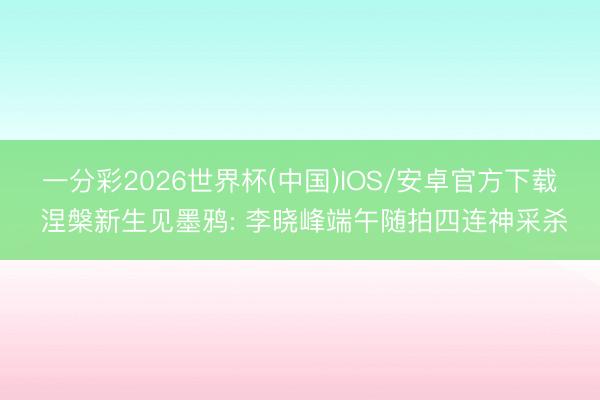 一分彩2026世界杯(中国)IOS/安卓官方下载 涅槃新生见墨鸦: 李晓峰端午随拍四连神采杀