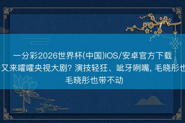 一分彩2026世界杯(中国)IOS/安卓官方下载 戏混子又来嚯嚯央视大剧? 演技轻狂、呲牙咧嘴, 毛晓彤也带不动