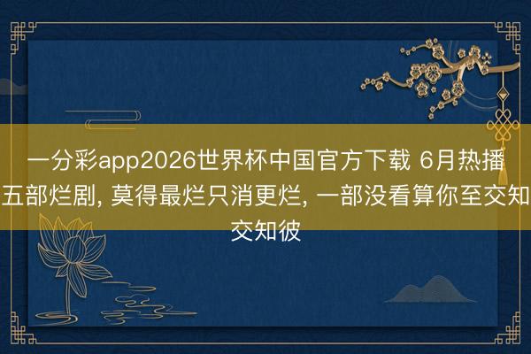 一分彩app2026世界杯中国官方下载 6月热播的五部烂剧, 莫得最烂只消更烂, 一部没看算你至交知彼
